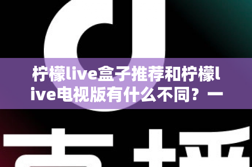 柠檬live盒子推荐和柠檬live电视版有什么不同？一文帮你搞懂两者的核心差异与选择建议