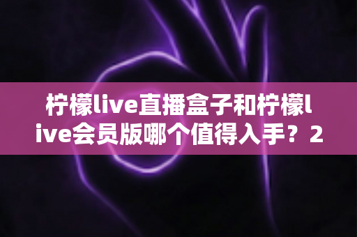 柠檬live直播盒子和柠檬live会员版哪个值得入手？2025年最新选购指南与深度对比解析