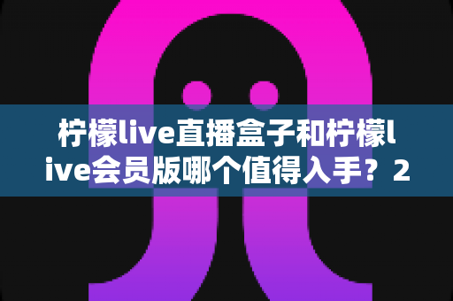 柠檬live直播盒子和柠檬live会员版哪个值得入手？2025年最新选购指南与深度对比解析