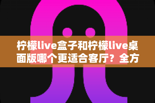 柠檬live盒子和柠檬live桌面版哪个更适合客厅?全方位对比帮你选对客厅影音方案 柠檬live盒子和柠檬live桌面版哪个更适合客厅?全方位对比帮你选对客厅影音方案