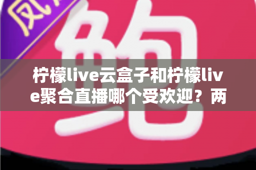 柠檬live云盒子和柠檬live聚合直播哪个受欢迎?两大热门观看方式深度对比与选择指南 柠檬live云盒子和柠檬live聚合直播哪个受欢迎?两大热门观看方式深度对比与选择指南