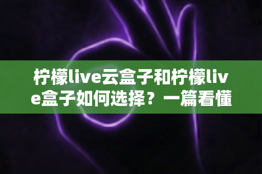 柠檬live云盒子和柠檬live盒子如何选择？一篇看懂选购全攻略的实用指南