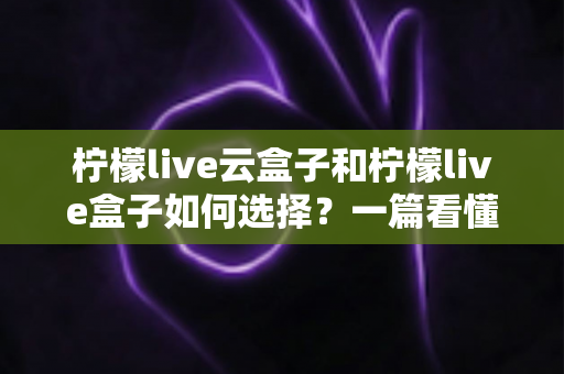 柠檬live云盒子和柠檬live盒子如何选择？一篇看懂选购全攻略的实用指南