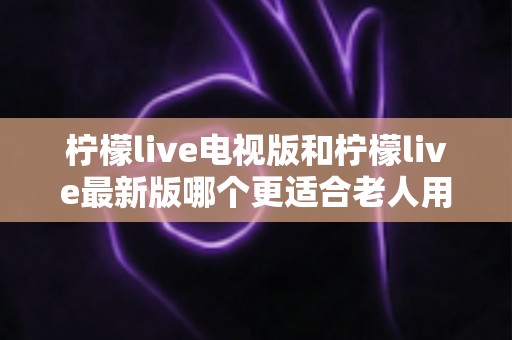 柠檬live电视版和柠檬live最新版哪个更适合老人用?写给子女的详细对比与实用选购指南 柠檬live电视版和柠檬live最新版哪个更适合老人用?写给子女的详细对比与实用选购指南