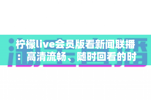 柠檬live会员版看新闻联播:高清流畅、随时回看的时政资讯观看全攻略 柠檬live会员版看新闻联播:高清流畅、随时回看的时政资讯观看全攻略