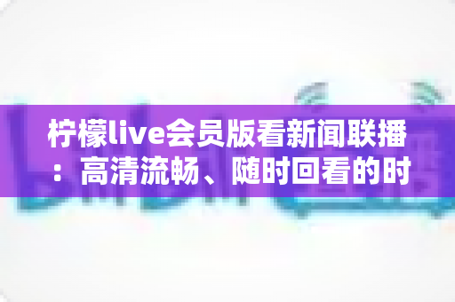 柠檬live会员版看新闻联播：高清流畅、随时回看的时政资讯观看全攻略