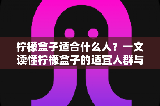 柠檬盒子适合什么人?一文读懂柠檬盒子的适宜人群与健康饮用指南 柠檬盒子适合什么人?一文读懂柠檬盒子的适宜人群与健康饮用指南
