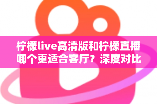 柠檬live高清版和柠檬直播哪个更适合客厅？深度对比帮你选对大屏观影首选