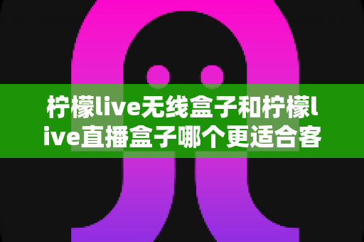 柠檬live无线盒子和柠檬live直播盒子哪个更适合客厅?2025年家庭客厅电视盒子深度选购指南 柠檬live无线盒子和柠檬live直播盒子哪个更适合客厅?2025年家庭客厅电视盒子深度选购指南