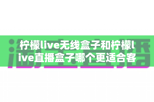 柠檬live无线盒子和柠檬live直播盒子哪个更适合客厅?2025年家庭客厅电视盒子深度选购指南 柠檬live无线盒子和柠檬live直播盒子哪个更适合客厅?2025年家庭客厅电视盒子深度选购指南