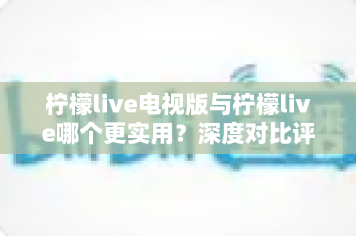 柠檬live电视版与柠檬live哪个更实用？深度对比评测助你轻松选对版本