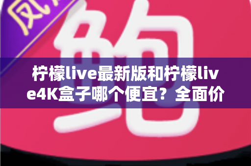 柠檬live最新版和柠檬live4K盒子哪个便宜?全面价格对比与选购攻略 柠檬live最新版和柠檬live4K盒子哪个便宜?全面价格对比与选购攻略