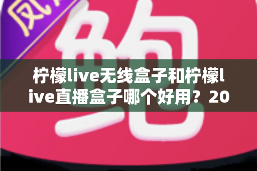 柠檬live无线盒子和柠檬live直播盒子哪个好用？2025最新深度对比与选购避坑指南全解析