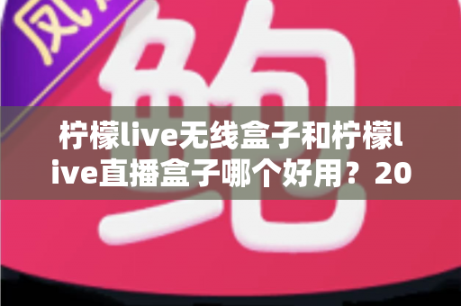 柠檬live无线盒子和柠檬live直播盒子哪个好用？2025最新深度对比与选购避坑指南全解析