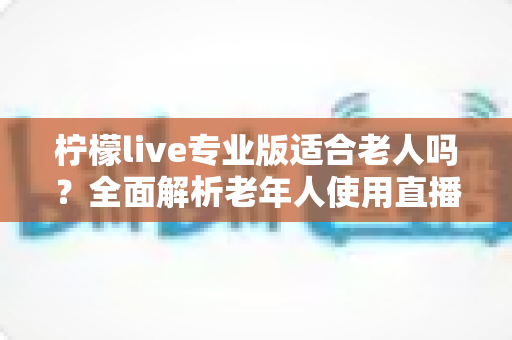 柠檬live专业版适合老人吗?全面解析老年人使用直播软件的优势与注意事项 柠檬live专业版适合老人吗?全面解析老年人使用直播软件的优势与注意事项
