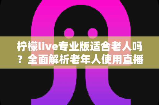 柠檬live专业版适合老人吗?全面解析老年人使用直播软件的优势与注意事项 柠檬live专业版适合老人吗?全面解析老年人使用直播软件的优势与注意事项