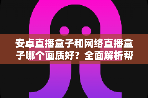 安卓直播盒子和网络直播盒子哪个画质好？全面解析帮你选对设备