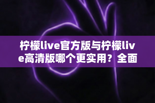 柠檬live官方版与柠檬live高清版哪个更实用？全面对比解析助你轻松选出最佳版本