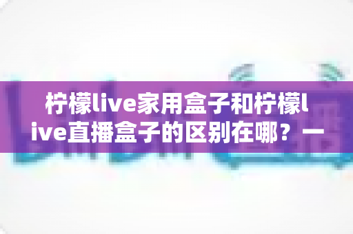 柠檬live家用盒子和柠檬live直播盒子的区别在哪?一文读懂两者核心差异与选购指南 柠檬live家用盒子和柠檬live直播盒子的区别在哪?一文读懂两者核心差异与选购指南