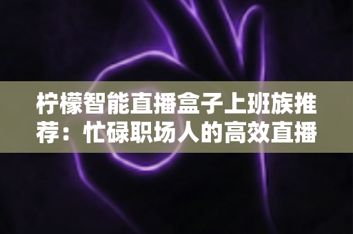 柠檬智能直播盒子上班族推荐:忙碌职场人的高效直播解决方案全解析 柠檬智能直播盒子上班族推荐:忙碌职场人的高效直播解决方案全解析