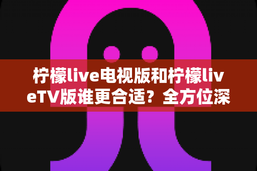 柠檬live电视版和柠檬liveTV版谁更合适？全方位深度对比帮你选出最适合的观影方案