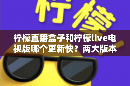 柠檬直播盒子和柠檬live电视版哪个更新快?两大版本深度对比全解析 柠檬直播盒子和柠檬live电视版哪个更新快?两大版本深度对比全解析