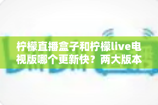 柠檬直播盒子和柠檬live电视版哪个更新快?两大版本深度对比全解析 柠檬直播盒子和柠檬live电视版哪个更新快?两大版本深度对比全解析
