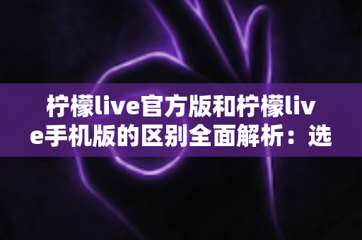 柠檬live官方版和柠檬live手机版的区别全面解析：选对版本才能享受更流畅的直播体验