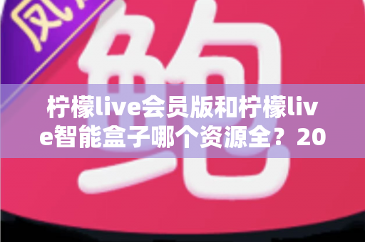 柠檬live会员版和柠檬live智能盒子哪个资源全？2025最新深度对比评测指南