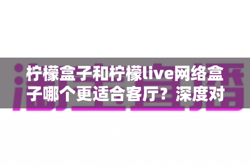 柠檬盒子和柠檬live网络盒子哪个更适合客厅?深度对比评测与选购全指南 柠檬盒子和柠檬live网络盒子哪个更适合客厅?深度对比评测与选购全指南