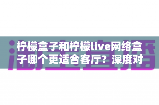 柠檬盒子和柠檬live网络盒子哪个更适合客厅?深度对比评测与选购全指南 柠檬盒子和柠檬live网络盒子哪个更适合客厅?深度对比评测与选购全指南