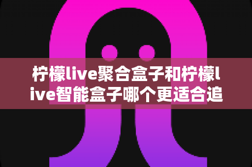 柠檬live聚合盒子和柠檬live智能盒子哪个更适合追剧?追剧党必看的深度选购指南 柠檬live聚合盒子和柠檬live智能盒子哪个更适合追剧?追剧党必看的深度选购指南