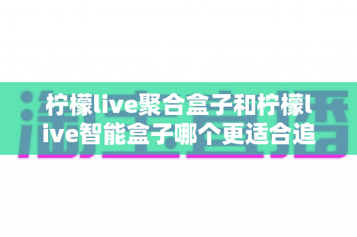 柠檬live聚合盒子和柠檬live智能盒子哪个更适合追剧?追剧党必看的深度选购指南 柠檬live聚合盒子和柠檬live智能盒子哪个更适合追剧?追剧党必看的深度选购指南