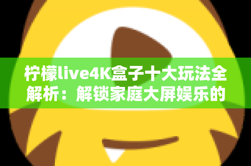 柠檬live4K盒子十大玩法全解析:解锁家庭大屏娱乐的宝藏指南,让客厅秒变影音游乐场 柠檬live4K盒子十大玩法全解析:解锁家庭大屏娱乐的宝藏指南,让客厅秒变影音游乐场