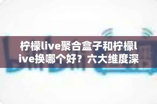 柠檬live聚合盒子和柠檬live换哪个好?六大维度深度对比与实用选择指南 柠檬live聚合盒子和柠檬live换哪个好?六大维度深度对比与实用选择指南