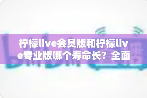 柠檬live会员版和柠檬live专业版哪个寿命长?全面解析与实用选择指南 柠檬live会员版和柠檬live专业版哪个寿命长?全面解析与实用选择指南