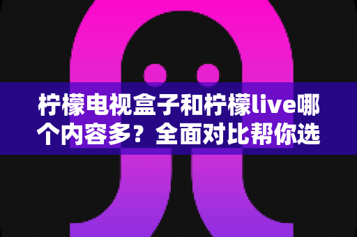 柠檬电视盒子和柠檬live哪个内容多?全面对比帮你选出内容更丰富的观影平台 柠檬电视盒子和柠檬live哪个内容多?全面对比帮你选出内容更丰富的观影平台