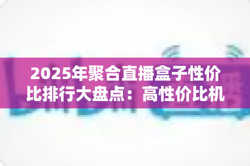 2025年聚合直播盒子性价比排行大盘点:高性价比机型推荐与选购避坑全攻略 2025年聚合直播盒子性价比排行大盘点:高性价比机型推荐与选购避坑全攻略