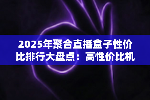 2025年聚合直播盒子性价比排行大盘点：高性价比机型推荐与选购避坑全攻略
