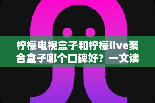 柠檬电视盒子和柠檬live聚合盒子哪个口碑好?一文读懂两者差异与真实用户评价 柠檬电视盒子和柠檬live聚合盒子哪个口碑好?一文读懂两者差异与真实用户评价