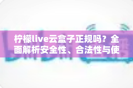 柠檬live云盒子正规吗？全面解析安全性、合法性与使用指南，帮你避坑防雷