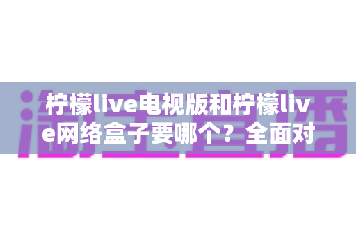 柠檬live电视版和柠檬live网络盒子要哪个?全面对比分析与选购指南帮你做出最佳选择 柠檬live电视版和柠檬live网络盒子要哪个?全面对比分析与选购指南帮你做出最佳选择