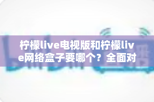柠檬live电视版和柠檬live网络盒子要哪个?全面对比分析与选购指南帮你做出最佳选择 柠檬live电视版和柠檬live网络盒子要哪个?全面对比分析与选购指南帮你做出最佳选择