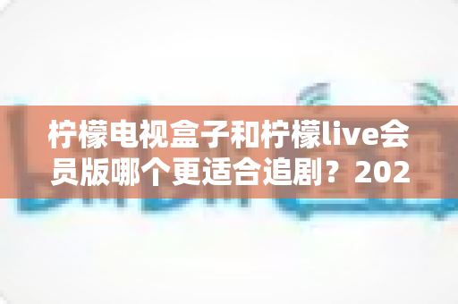 柠檬电视盒子和柠檬live会员版哪个更适合追剧?2024追剧党必看的深度选购指南 柠檬电视盒子和柠檬live会员版哪个更适合追剧?2024追剧党必看的深度选购指南