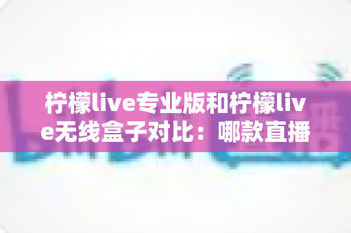 柠檬live专业版和柠檬live无线盒子对比：哪款直播设备更适合你？全面解析与选购指南