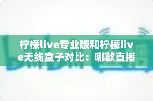 柠檬live专业版和柠檬live无线盒子对比：哪款直播设备更适合你？全面解析与选购指南