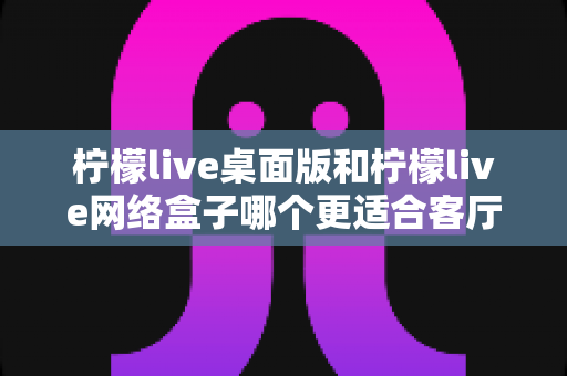 柠檬live桌面版和柠檬live网络盒子哪个更适合客厅?五大维度深度对比与家庭大屏观影选购指南 柠檬live桌面版和柠檬live网络盒子哪个更适合客厅?五大维度深度对比与家庭大屏观影选购指南