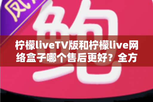 柠檬liveTV版和柠檬live网络盒子哪个售后更好?全方位对比分析帮你做出明智选择 柠檬liveTV版和柠檬live网络盒子哪个售后更好?全方位对比分析帮你做出明智选择