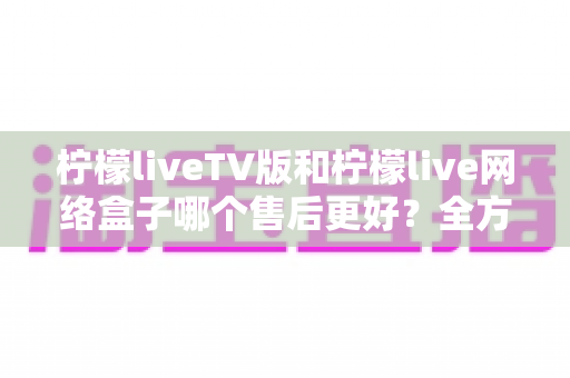 柠檬liveTV版和柠檬live网络盒子哪个售后更好？全方位对比分析帮你做出明智选择