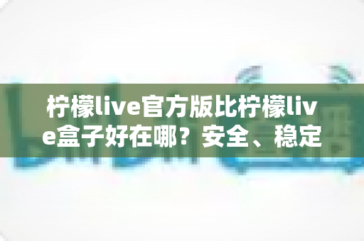 柠檬live官方版比柠檬live盒子好在哪?安全、稳定、功能全维度深度对比指南 柠檬live官方版比柠檬live盒子好在哪?安全、稳定、功能全维度深度对比指南